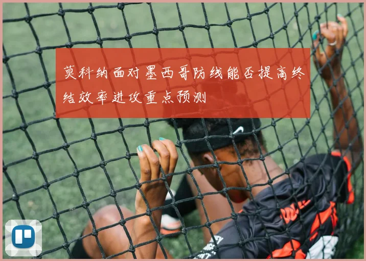莫科纳面对墨西哥防线能否提高终结效率进攻重点预测
