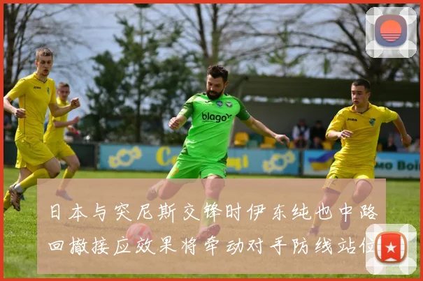 日本与突尼斯交锋时伊东纯也中路回撤接应效果将牵动对手防线站位