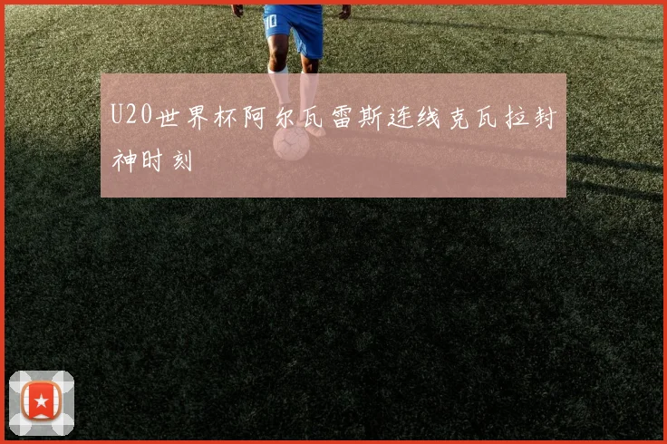 U20世界杯阿尔瓦雷斯连线克瓦拉封神时刻