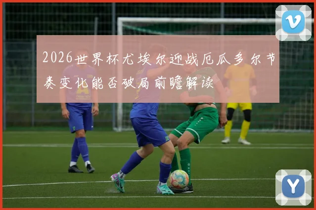 2026世界杯尤埃尔迎战厄瓜多尔节奏变化能否破局前瞻解读