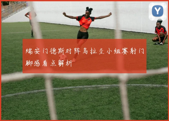瑞安门德斯对阵乌拉圭小组赛射门脚感看点解析
