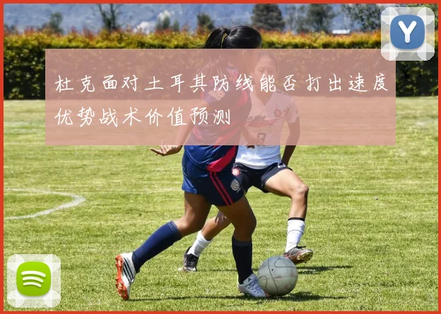杜克面对土耳其防线能否打出速度优势战术价值预测