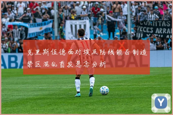 克里斯伍德面对埃及防线能否制造禁区混乱首发悬念分析