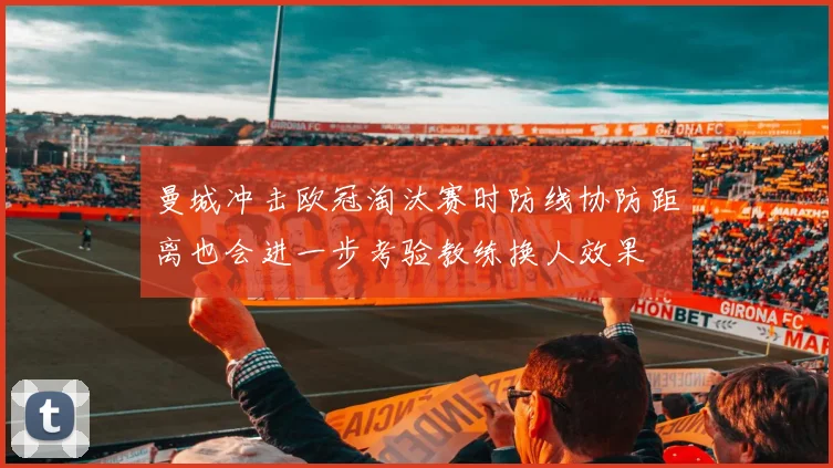 曼城冲击欧冠淘汰赛时防线协防距离也会进一步考验教练换人效果
