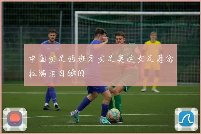 中国女足西班牙女足奥运女足悬念拉满泪目瞬间