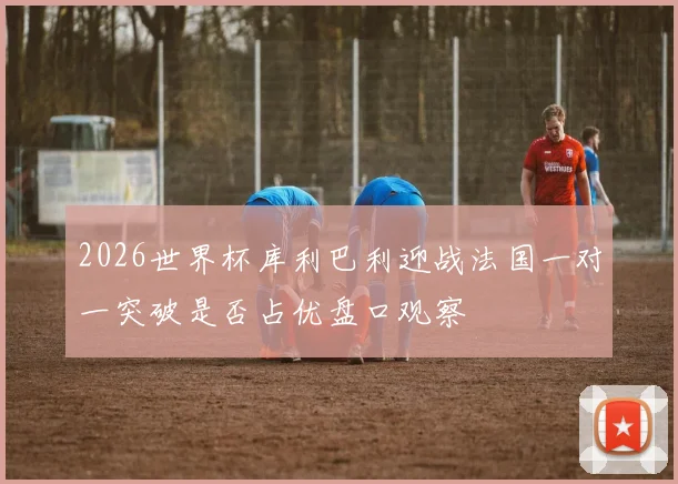 2026世界杯库利巴利迎战法国一对一突破是否占优盘口观察