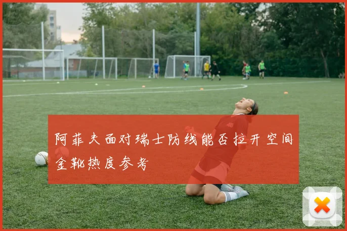 阿菲夫面对瑞士防线能否拉开空间金靴热度参考