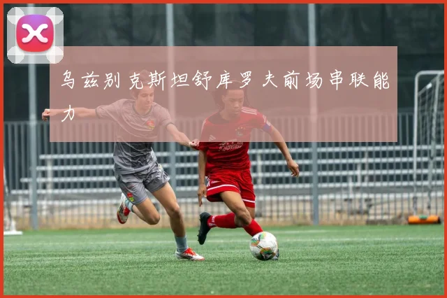 乌兹别克斯坦舒库罗夫前场串联能力