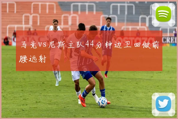 马竞vs尼斯主队44分钟边卫回做前腰远射
