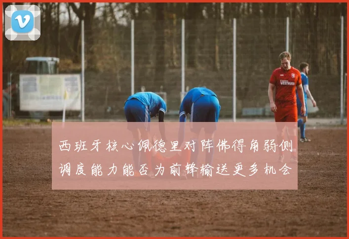 西班牙核心佩德里对阵佛得角弱侧调度能力能否为前锋输送更多机会
