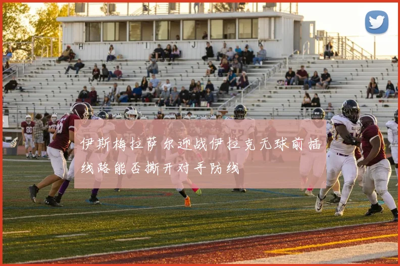 伊斯梅拉萨尔迎战伊拉克无球前插线路能否撕开对手防线