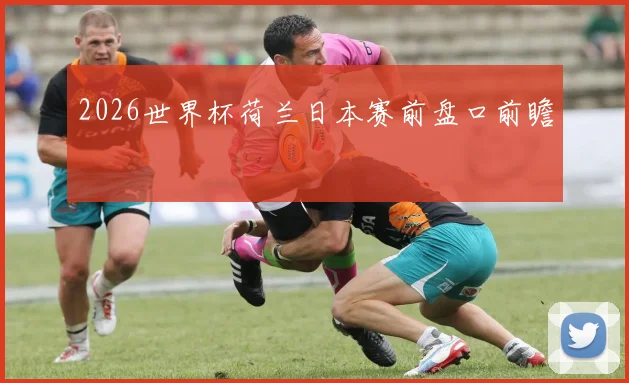 2026世界杯荷兰日本赛前盘口前瞻