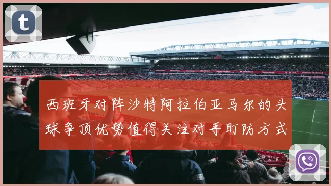 西班牙对阵沙特阿拉伯亚马尔的头球争顶优势值得关注对手盯防方式