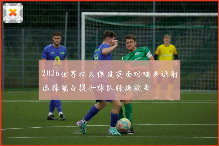 2026世界杯久保建英面对瑞典远射选择能否提升球队转换效率