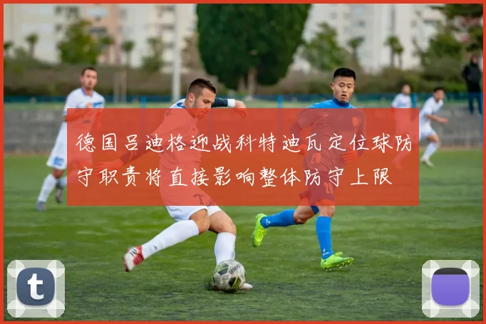 德国吕迪格迎战科特迪瓦定位球防守职责将直接影响整体防守上限