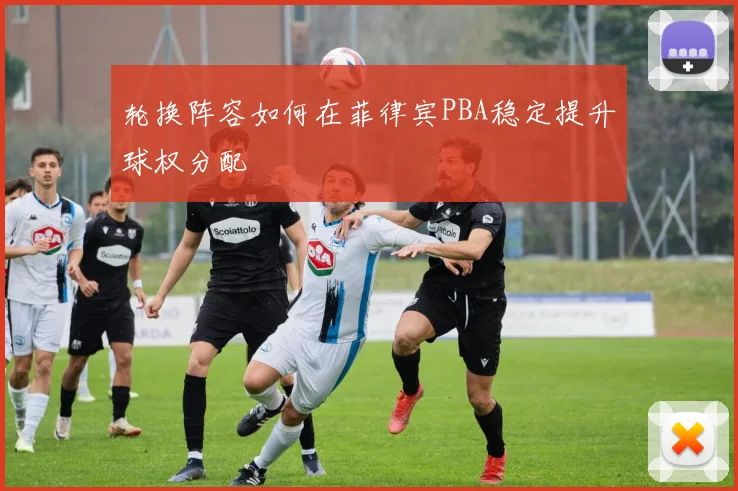 轮换阵容如何在菲律宾PBA稳定提升球权分配