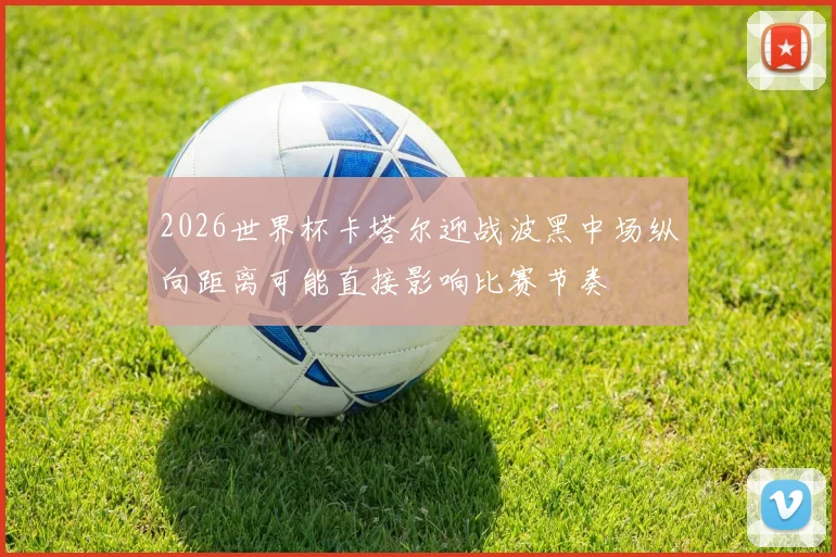 2026世界杯卡塔尔迎战波黑中场纵向距离可能直接影响比赛节奏