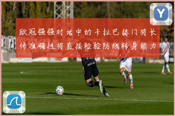 欧冠强强对话中的卡拉巴赫门将长传准确性将直接检验防线转身能力