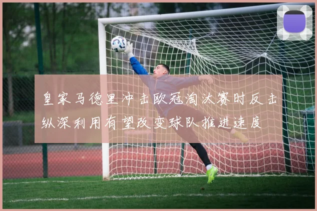 皇家马德里冲击欧冠淘汰赛时反击纵深利用有望改变球队推进速度