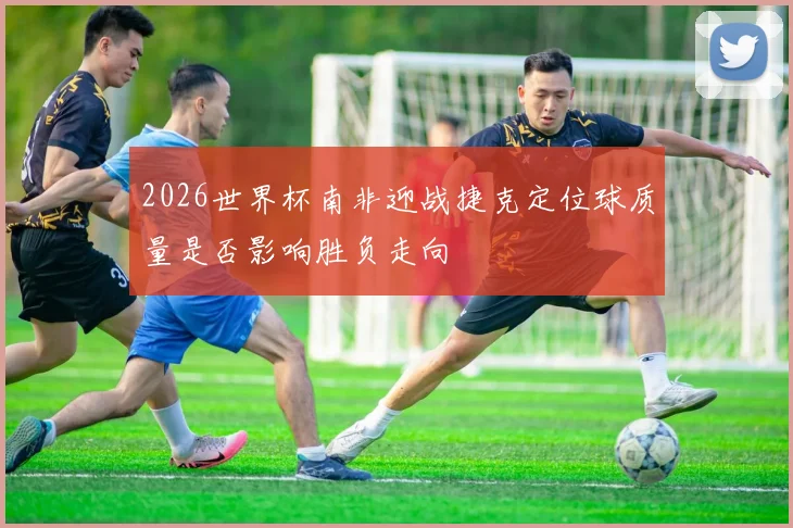 2026世界杯南非迎战捷克定位球质量是否影响胜负走向