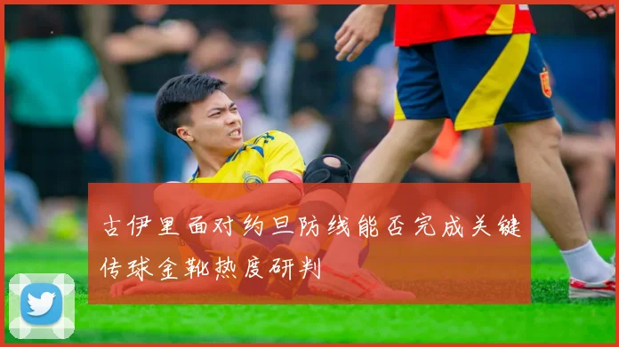 古伊里面对约旦防线能否完成关键传球金靴热度研判