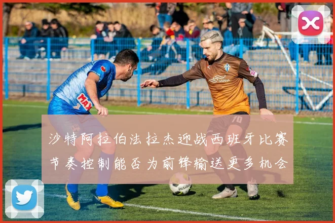 沙特阿拉伯法拉杰迎战西班牙比赛节奏控制能否为前锋输送更多机会