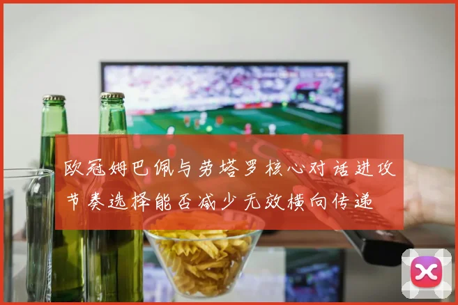 欧冠姆巴佩与劳塔罗核心对话进攻节奏选择能否减少无效横向传递
