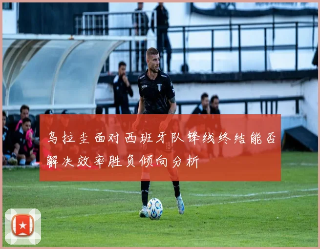 乌拉圭面对西班牙队锋线终结能否解决效率胜负倾向分析