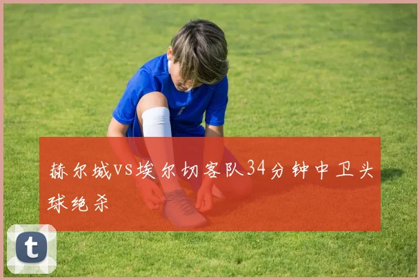 赫尔城vs埃尔切客队34分钟中卫头球绝杀