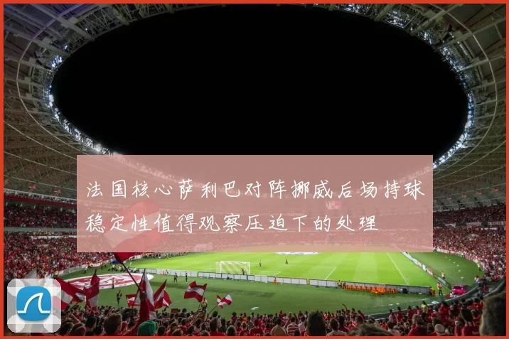 法国核心萨利巴对阵挪威后场持球稳定性值得观察压迫下的处理