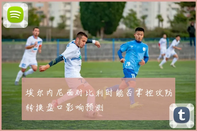 埃尔内尼面对比利时能否掌控攻防转换盘口影响预测